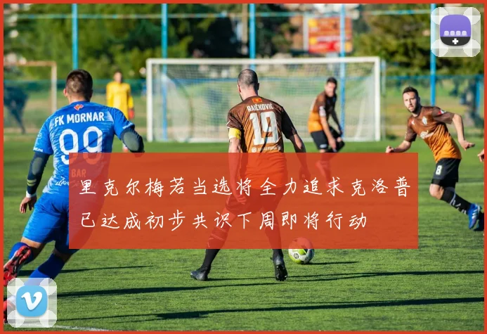 里克尔梅若当选将全力追求克洛普已达成初步共识下周即将行动