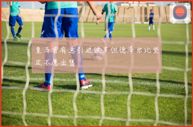 皇马曾有意引进波罗但德泽尔比坚定不愿出售