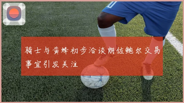 骑士与黄蜂初步洽谈朗佐鲍尔交易事宜引发关注
