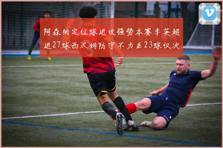 阿森纳定位球进攻强势本赛季英超进27球西汉姆防守不力丢23球仅次于伯恩茅斯
