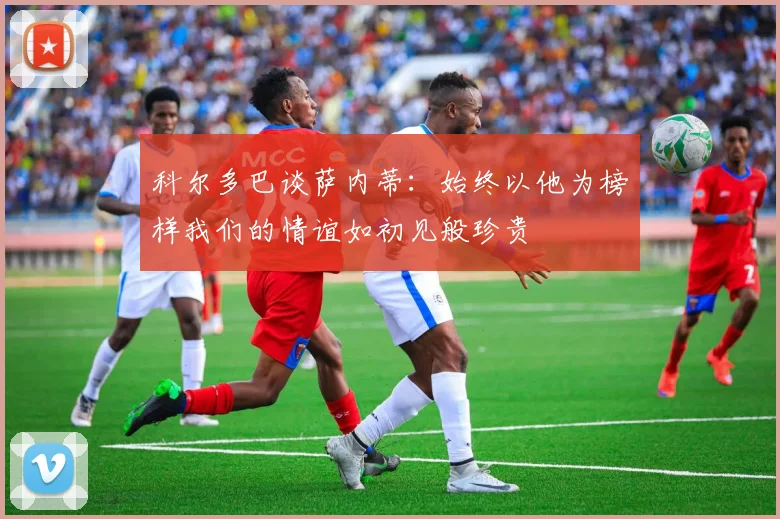 科尔多巴谈萨内蒂：始终以他为榜样我们的情谊如初见般珍贵