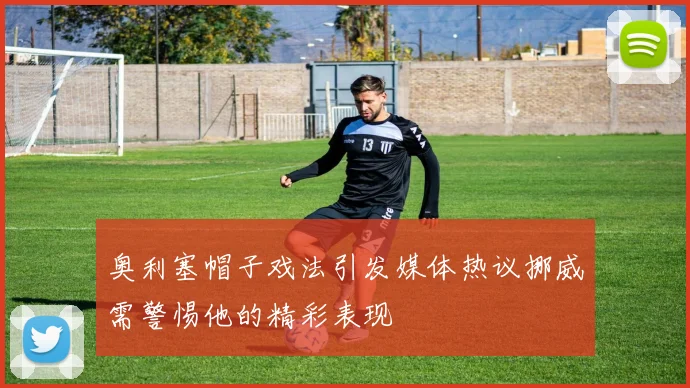 奥利塞帽子戏法引发媒体热议挪威需警惕他的精彩表现