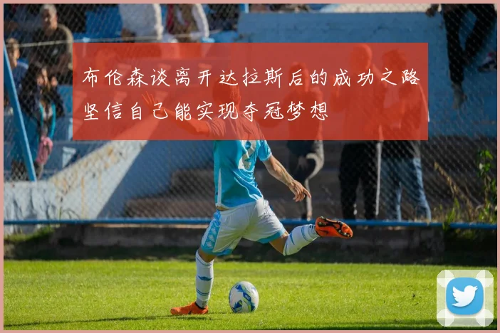 布伦森谈离开达拉斯后的成功之路坚信自己能实现夺冠梦想