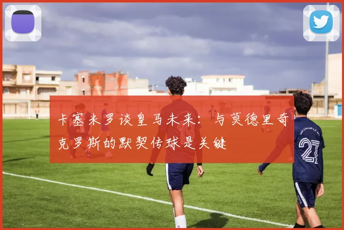 卡塞米罗谈皇马未来：与莫德里奇克罗斯的默契传球是关键