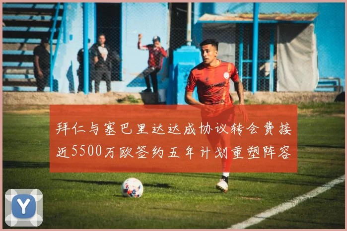 拜仁与塞巴里达达成协议转会费接近5500万欧签约五年计划重塑阵容
