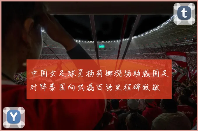 中国女足球员杨莉娜现场助威国足对阵泰国向武磊百场里程碑致敬