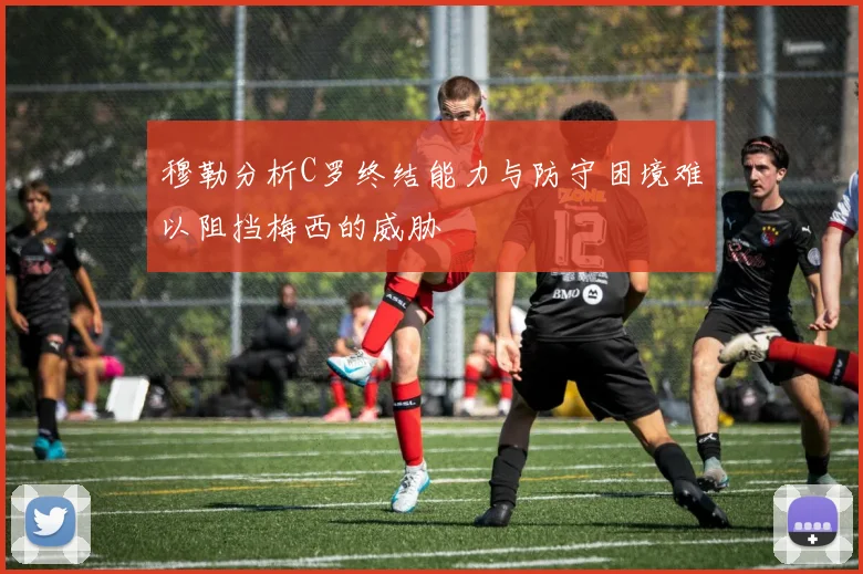 穆勒分析C罗终结能力与防守困境难以阻挡梅西的威胁