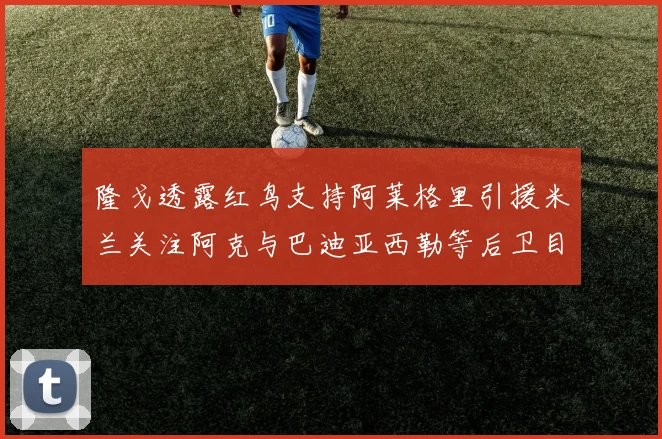 隆戈透露红鸟支持阿莱格里引援米兰关注阿克与巴迪亚西勒等后卫目标