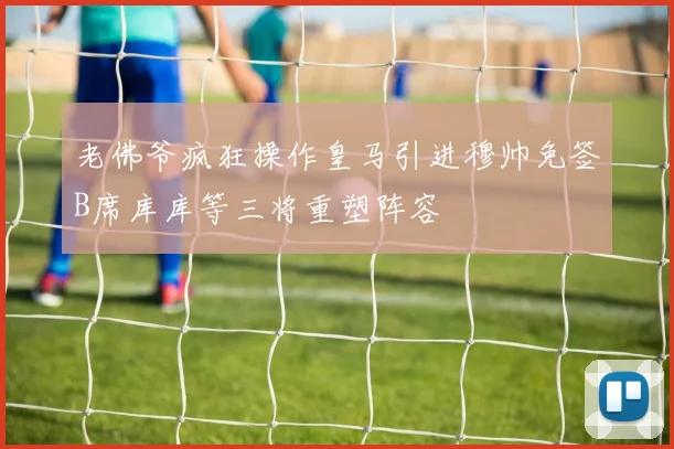 老佛爷疯狂操作皇马引进穆帅免签B席库库等三将重塑阵容