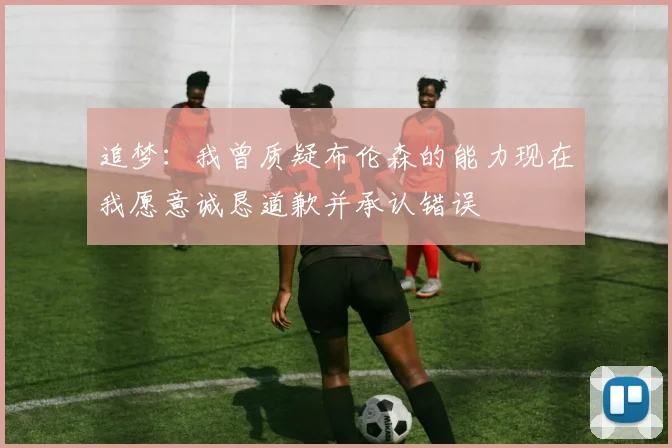 追梦：我曾质疑布伦森的能力现在我愿意诚恳道歉并承认错误