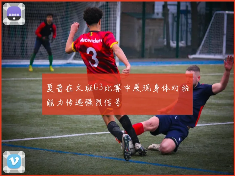 夏普在文班G3比赛中展现身体对抗能力传递强烈信号