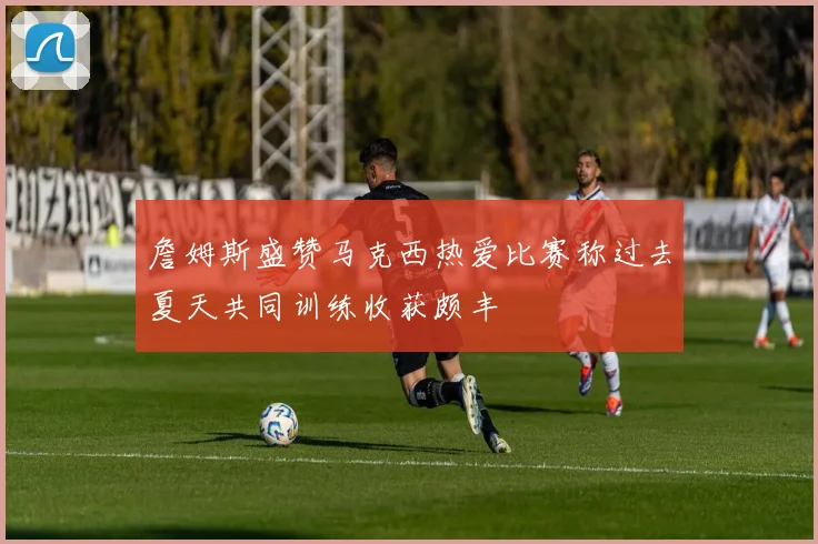 詹姆斯盛赞马克西热爱比赛称过去夏天共同训练收获颇丰