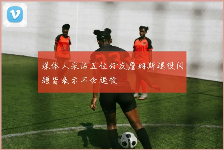 媒体人采访五位好友詹姆斯退役问题皆表示不会退役