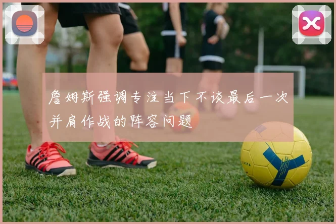 詹姆斯强调专注当下不谈最后一次并肩作战的阵容问题