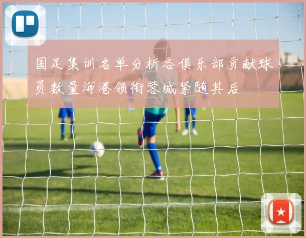 国足集训名单分析各俱乐部贡献球员数量海港领衔蓉城紧随其后