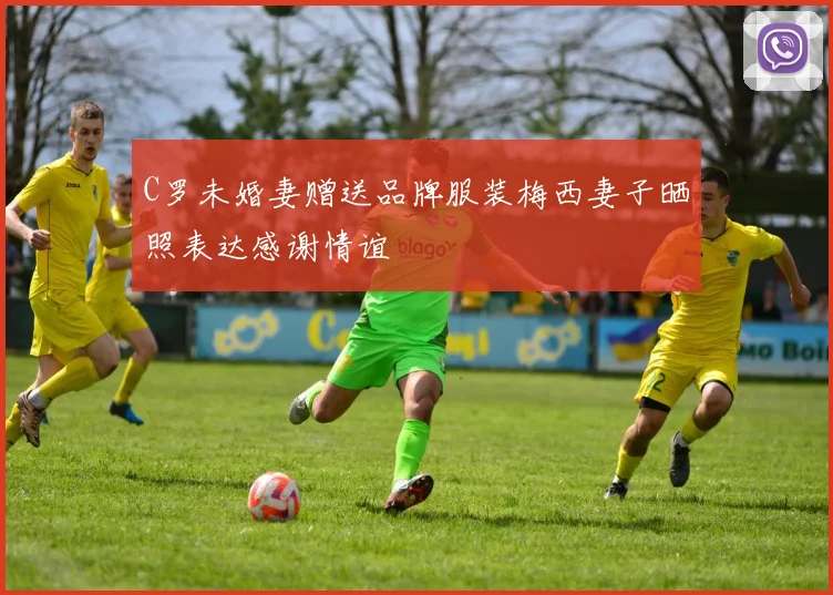 C罗未婚妻赠送品牌服装梅西妻子晒照表达感谢情谊