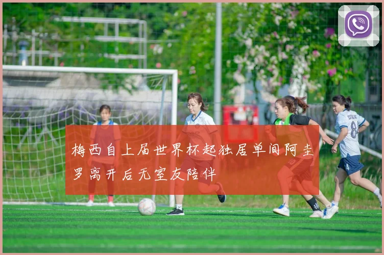 梅西自上届世界杯起独居单间阿圭罗离开后无室友陪伴