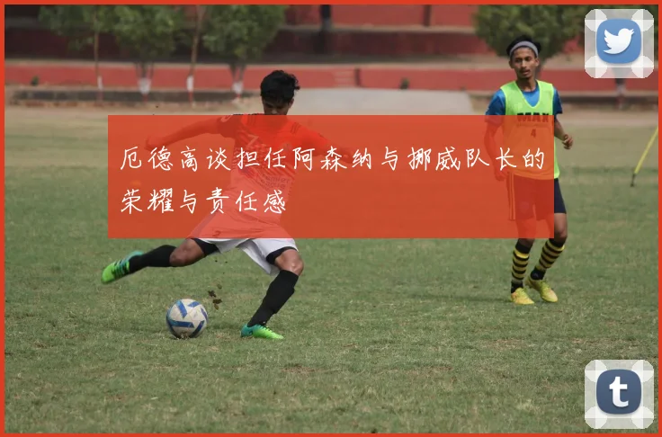 厄德高谈担任阿森纳与挪威队长的荣耀与责任感